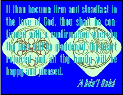 If thou become firm and steadfast in the love of God, thou shalt be confirmed with a confirmation whereby thy face will be gladdened, thy heart rejoiced and all thy family will be happy and pleased.  #Bahai #Happiness #abdulbaha